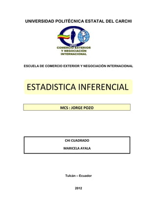 UNIVERSIDAD POLITÉCNICA ESTATAL DEL CARCHI




ESCUELA DE COMERCIO EXTERIOR Y NEGOCIACIÓN INTERNACIONAL




 ESTADISTICA INFERENCIAL

                  MCS : JORGE POZO




                     CHI CUADRADO

                    MARICELA AYALA




                     Tulcán – Ecuador


                          2012
 