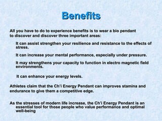 Benefits All you have to do to experience benefits is to wear a bio pendant  to discover and discover three important areas: It can assist strengthen your resilience and resistance to the effects of stress. It can increase your mental performance, especially under pressure. It may strengthens your capacity to function in electro magnetic field environments.  It can enhance your energy levels. Athletes claim that the Ch’i Energy Pendant can improves stamina and  endurance to give them a competitive edge. As the stresses of modern life increase, the Ch’i Energy Pendant is an essential tool for those people who value performance and optimal well-being   