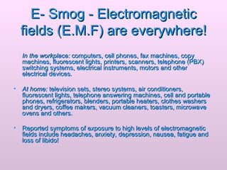 E- Smog - Electromagnetic fields (E.M.F) are everywhere! In the workplace:  computers, cell phones, fax machines, copy machines, fluorescent lights, printers, scanners, telephone (PBX) switching systems, electrical instruments, motors and other electrical devices.  At home:  television sets, stereo systems, air conditioners, fluorescent lights, telephone answering machines, cell and portable phones, refrigerators, blenders, portable heaters, clothes washers and dryers, coffee makers, vacuum cleaners, toasters, microwave ovens and others.  Reported symptoms of exposure to high levels of electromagnetic fields include headaches, anxiety, depression, nausea, fatigue and loss of libido!   