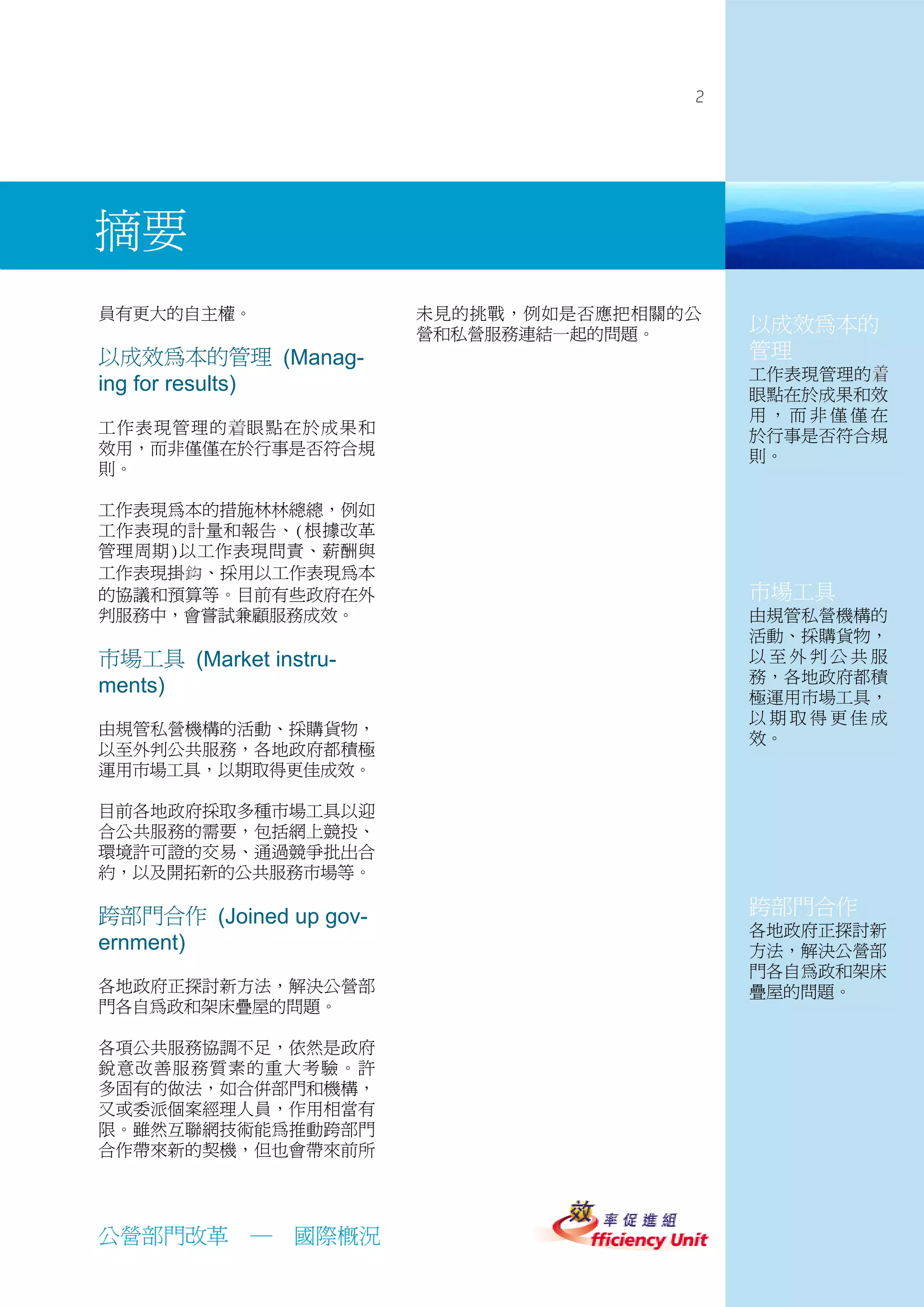 2




摘要
員有更大的自主權。               未見的挑戰，例如是否應把相關的公
                        營和私營服務連結一起的問題。     以成效為本的
以成效為本的管理 (Manag-                           管理
                                           工作表現管理的
ing for results)                           眼點在於成果和效
                                           用，而非僅僅在
工作表現管理的 眼點在於成果和                            於行事是否符合規
效用，而非僅僅在於行事是否符合規                           則。
則。

工作表現為本的措施林林總總，例如
工作表現的計量和報告、(根據改革
管理周期)以工作表現問責、薪酬與
工作表現掛 、採用以工作表現為本
的協議和預算等。目前有些政府在外                           市場工具
判服務中，會嘗試兼顧服務成效。                            由規管私營機構的
                                           活動、採購貨物，
市場工具 (Market instru-                       以至外判公共服
                                           務，各地政府都積
ments)                                     極運用市場工具，
                                           以期取得更佳成
由規管私營機構的活動、採購貨物，
                                           效。
以至外判公共服務，各地政府都積極
運用市場工具，以期取得更佳成效。

目前各地政府採取多種市場工具以迎
合公共服務的需要，包括網上競投、
環境許可證的交易、通過競爭批出合
約，以及開拓新的公共服務市場等。

跨部門合作 (Joined up gov-                      跨部門合作
                                           各地政府正探討新
ernment)                                   方法，解決公營部
                                           門各自為政和架床
各地政府正探討新方法，解決公營部                           疊屋的問題。
門各自為政和架床疊屋的問題。

各項公共服務協調不足，依然是政府
銳意改善服務質素的重大考驗。許
多固有的做法，如合併部門和機構，
又或委派個案經理人員，作用相當有
限。雖然互聯網技術能為推動跨部門
合作帶來新的契機，但也會帶來前所




公營部門改革      ─   國際概況
 