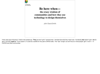 Be here when—
the crazy wisdom of 
communities and how they use 
technology to design themselves
John David Smith
A few years ago at Ecotrust, I heard a few people say, “They just don’t get it” several times. I decided that what they meant was: “somebody else doesn’t get it, we do
get it, and they ought to.” If we unpack it, it could be a subtitle for this year’s CHIFOO talks. Few “tips” tonight, but we’ll focus on what people “get” or don’t — in
CHIFOO and other communities.
 