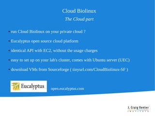 Cloud Biolinux
                                  The Cloud part

●   run Cloud Biolinux on your private cloud ?

●   Eucalyptus open source cloud platform

●   identical API with EC2, without the usage charges

●   easy to set up on your lab's cluster, comes with Ubuntu server (UEC)

●   download VMs from Sourceforge ( tinyurl.com/CloudBiolinux-SF )



                          open.eucalyptus.com
 