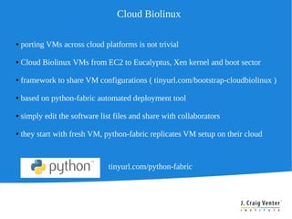Cloud Biolinux

●   porting VMs across cloud platforms is not trivial

●   Cloud Biolinux VMs from EC2 to Eucalyptus, Xen kernel and boot sector

●   framework to share VM configurations ( tinyurl.com/bootstrap-cloudbiolinux )

●   based on python-fabric automated deployment tool

●   simply edit the software list files and share with collaborators

●   they start with fresh VM, python-fabric replicates VM setup on their cloud



                                tinyurl.com/python-fabric
 