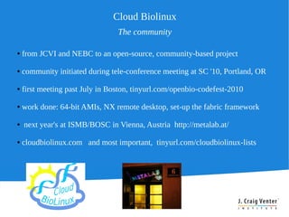 Cloud Biolinux
                                 The community

●   from JCVI and NEBC to an open-source, community-based project

●   community initiated during tele-conference meeting at SC '10, Portland, OR

●   first meeting past July in Boston, tinyurl.com/openbio-codefest-2010

●   work done: 64-bit AMIs, NX remote desktop, set-up the fabric framework

●   next year's at ISMB/BOSC in Vienna, Austria http://metalab.at/

●   cloudbiolinux.com and most important, tinyurl.com/cloudbiolinux-lists
 