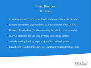Cloud Biolinux
                                  The future

●   expand community, receive feedback, add more software to the VM

●   genome assemblers, high-memory EC2 instances up to 68GB RAM

●   Hadoop / MapReduce (for those running the VM in private clouds)

●   analysis pipelines that are used by large sequencing centers

●   actively seeking funding to put major effort in development

●   tinyurl.com/cloudbiolinux-lists or community@cloudbiolinux.com
 
