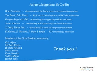 Acknowledgments & Credits
Brad Chapman      - development of the fabric scripts and community organizer
Tim Booth, Bela Tiwari – BioLinux 6.0 development and EC2 documentation
Deepak Singh and AWS - education grant supporting codefest workshop
Justin Johnson    –   community and sponsorship of cloudbiolinux.com
J. Craig Venter Inst. - time allowed to work on an open-source project
D. Gomez, E. Navarro, J. Shao, I. Singh – JCVI technology innovation

Members of the Cloud Biolinux community:
Enis Afgan
Michael Heuer
Richard Holland
Mark Jensen                                        Thank you !
Dave Messina
Steffen Möller
Roman Valls
 