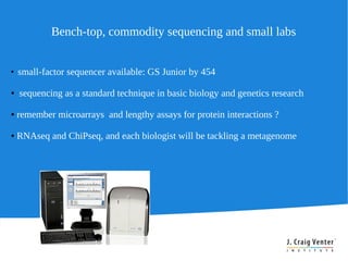 Bench-top, commodity sequencing and small labs


●
    small-factor sequencer available: GS Junior by 454

●   sequencing as a standard technique in basic biology and genetics research

●   remember microarrays and lengthy assays for protein interactions ?

●   RNAseq and ChiPseq, and each biologist will be tackling a metagenome
 