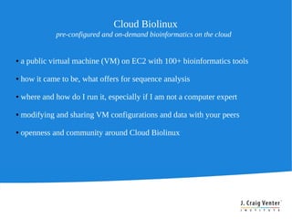 Cloud Biolinux
              pre-configured and on-demand bioinformatics on the cloud


●   a public virtual machine (VM) on EC2 with 100+ bioinformatics tools

●   how it came to be, what offers for sequence analysis

●   where and how do I run it, especially if I am not a computer expert

●   modifying and sharing VM configurations and data with your peers

●   openness and community around Cloud Biolinux
 
