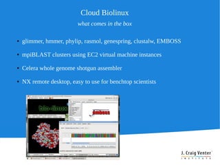 Cloud Biolinux
                          what comes in the box

●   glimmer, hmmer, phylip, rasmol, genespring, clustalw, EMBOSS

●   mpiBLAST clusters using EC2 virtual machine instances

●   Celera whole genome shotgun assembler

●   NX remote desktop, easy to use for benchtop scientists
 