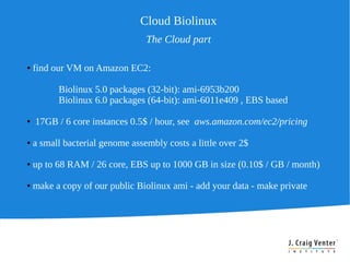 Cloud Biolinux
                                 The Cloud part

●   find our VM on Amazon EC2:

          Biolinux 5.0 packages (32-bit): ami-6953b200
          Biolinux 6.0 packages (64-bit): ami-6011e409 , EBS based

●   17GB / 6 core instances 0.5$ / hour, see aws.amazon.com/ec2/pricing

●   a small bacterial genome assembly costs a little over 2$

●   up to 68 RAM / 26 core, EBS up to 1000 GB in size (0.10$ / GB / month)

●   make a copy of our public Biolinux ami - add your data - make private
 