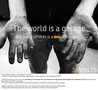 The world is a garage
                       designing services is a dirty messy job




- Hi, I’m Marc Fonteijn, co-founder of 31Volts
- 31Volts is design agency that helps organizations create valuable and meaningful services

- Today I’m going to share with you the things I’ve learned that are important in designing meaningful and valuable services and the reason
why I think our world is a garage.
- This presentation contains primarily practical examples, I’ll leave the complex theories to others

- Before I get down to the messy details, I ﬁrst of all I want to put things into context really quickly
- Organizations have focussed their resources primarily on 2 things in the last decades ...
 