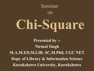 Seminar
on
Chi-Square
Presented by :-
Nirmal Singh
M.A,M.ED,M.LIB. SC,M.Phil, UGC NET
Dept. of Library & Information Science
Kurukshetra University, Kurukshetra
 