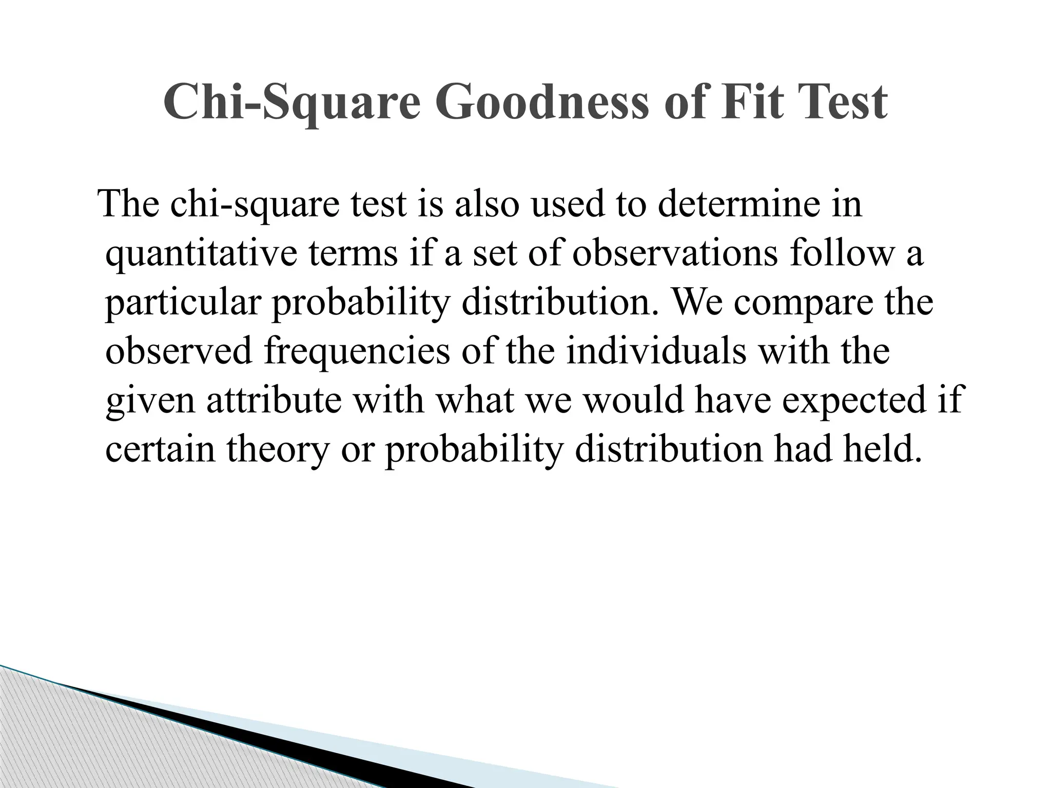 The chi-square test is also used to determine in
quantitative terms if a set of observations follow a
particular probability distribution. We compare the
observed frequencies of the individuals with the
given attribute with what we would have expected if
certain theory or probability distribution had held.
Chi-Square Goodness of Fit Test
 