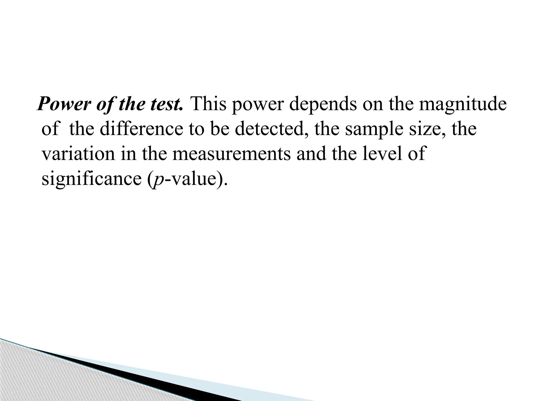 Power of the test. This power depends on the magnitude
of the difference to be detected, the sample size, the
variation in the measurements and the level of
significance (p-value).
 