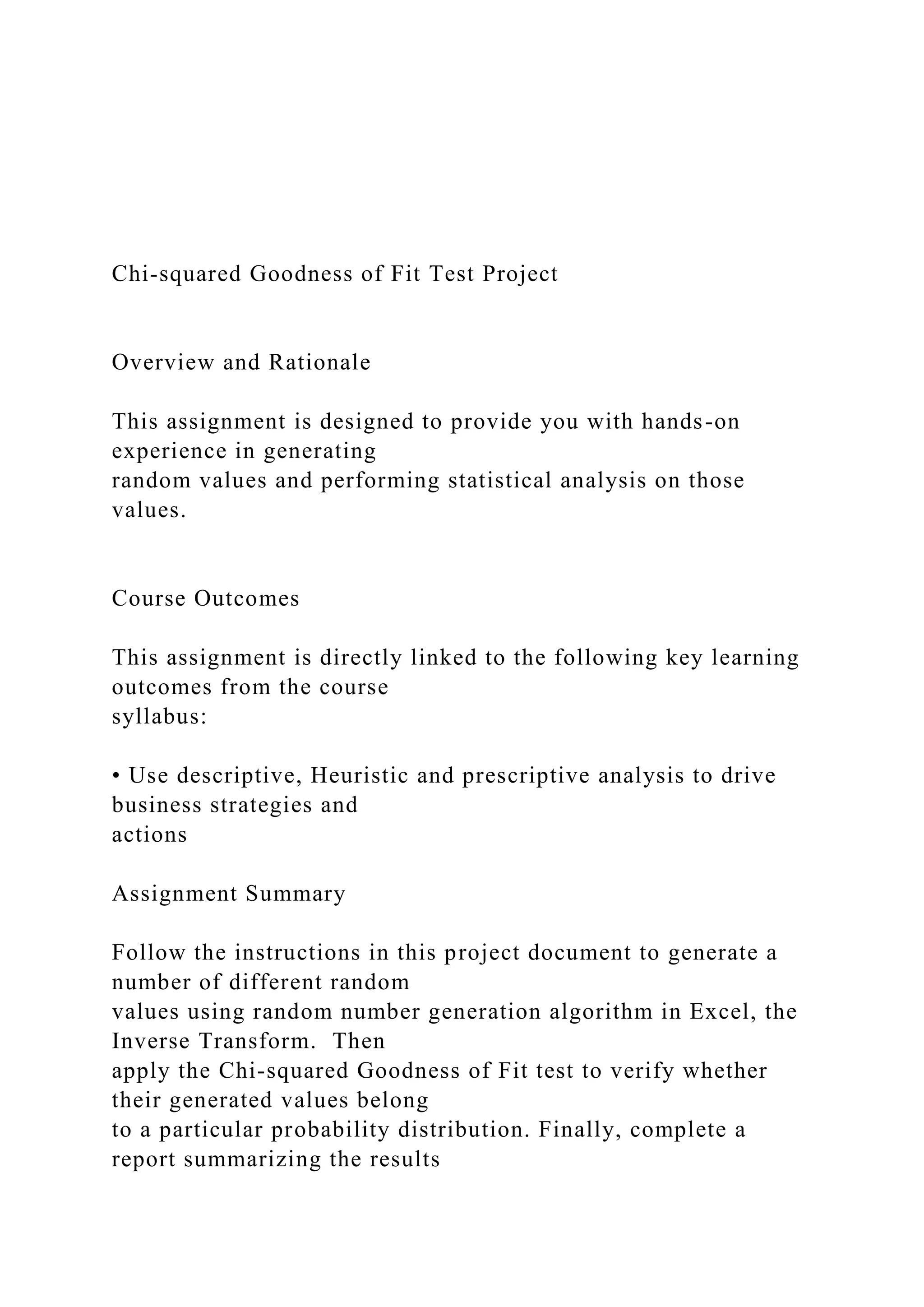 Chi-squared Goodness of Fit Test Project
Overview and Rationale
This assignment is designed to provide you with hands-on
experience in generating
random values and performing statistical analysis on those
values.
Course Outcomes
This assignment is directly linked to the following key learning
outcomes from the course
syllabus:
• Use descriptive, Heuristic and prescriptive analysis to drive
business strategies and
actions
Assignment Summary
Follow the instructions in this project document to generate a
number of different random
values using random number generation algorithm in Excel, the
Inverse Transform. Then
apply the Chi-squared Goodness of Fit test to verify whether
their generated values belong
to a particular probability distribution. Finally, complete a
report summarizing the results
 