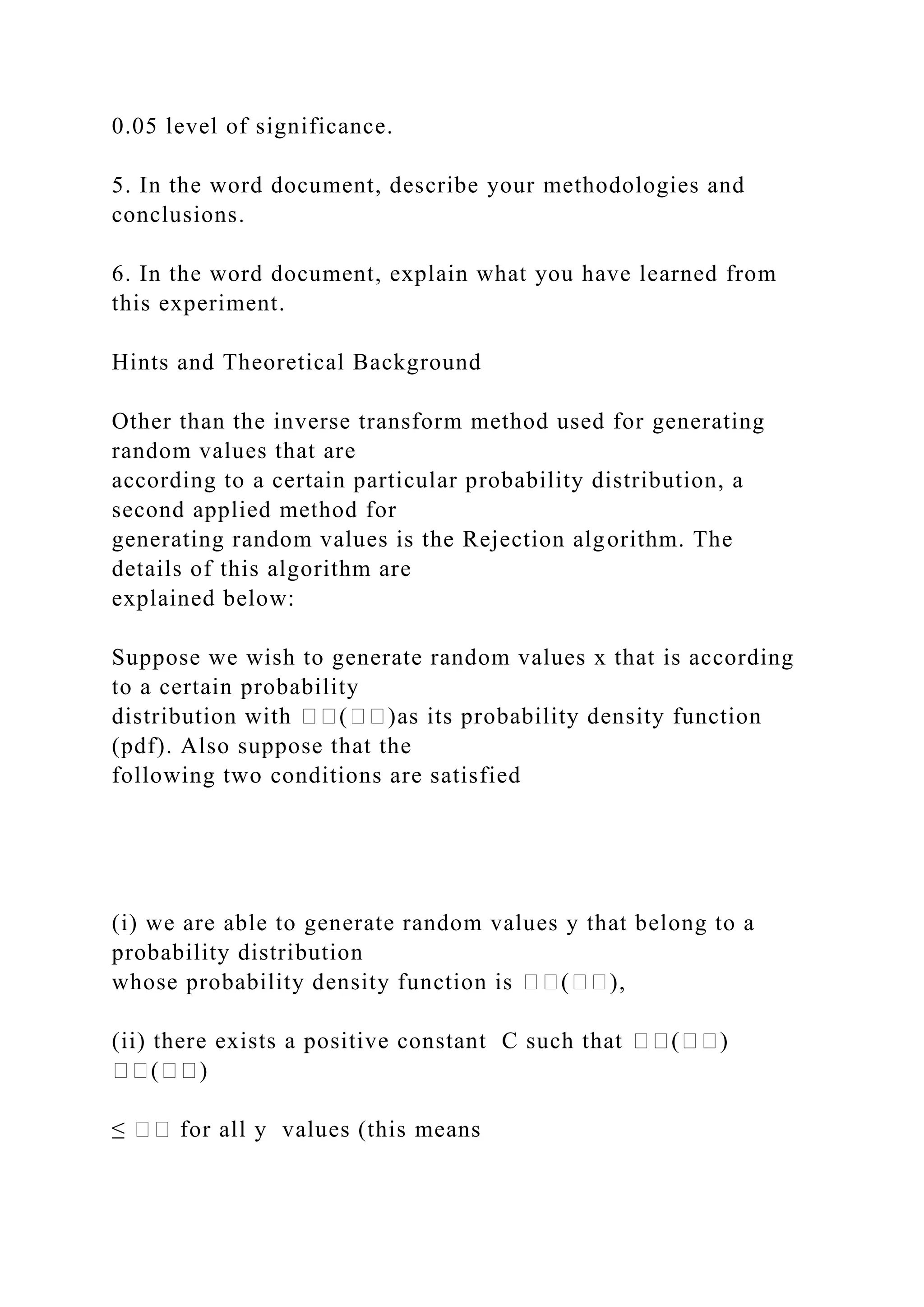 0.05 level of significance.
5. In the word document, describe your methodologies and
conclusions.
6. In the word document, explain what you have learned from
this experiment.
Hints and Theoretical Background
Other than the inverse transform method used for generating
random values that are
according to a certain particular probability distribution, a
second applied method for
generating random values is the Rejection algorithm. The
details of this algorithm are
explained below:
Suppose we wish to generate random values x that is according
to a certain probability
distribution with ��(��)as its probability density function
(pdf). Also suppose that the
following two conditions are satisfied
(i) we are able to generate random values y that belong to a
probability distribution
whose probability density function is ��(��),
(ii) there exists a positive constant C such that ��(��)
��(��)
≤ �� for all y values (this means
 