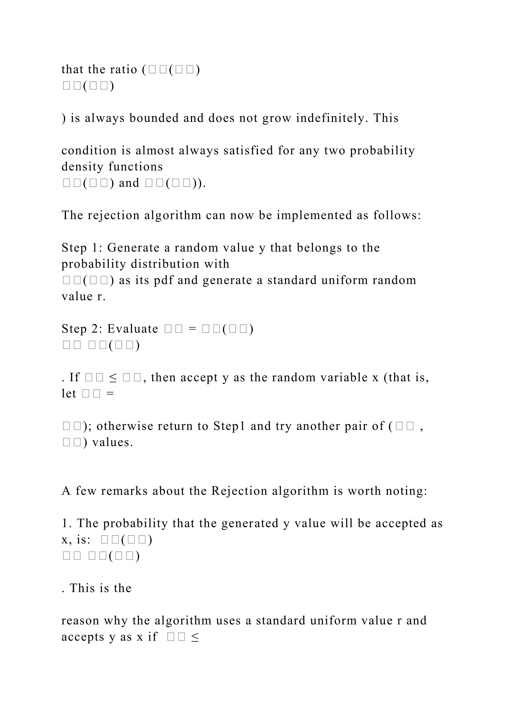 that the ratio (��(��)
��(��)
) is always bounded and does not grow indefinitely. This
condition is almost always satisfied for any two probability
density functions
��(��) and ��(��)).
The rejection algorithm can now be implemented as follows:
Step 1: Generate a random value y that belongs to the
probability distribution with
��(��) as its pdf and generate a standard uniform random
value r.
Step 2: Evaluate �� = ��(��)
�� ��(��)
. If �� ≤ ��, then accept y as the random variable x (that is,
let �� =
��); otherwise return to Step1 and try another pair of (�� ,
��) values.
A few remarks about the Rejection algorithm is worth noting:
1. The probability that the generated y value will be accepted as
x, is: ��(��)
�� ��(��)
. This is the
reason why the algorithm uses a standard uniform value r and
accepts y as x if �� ≤
 