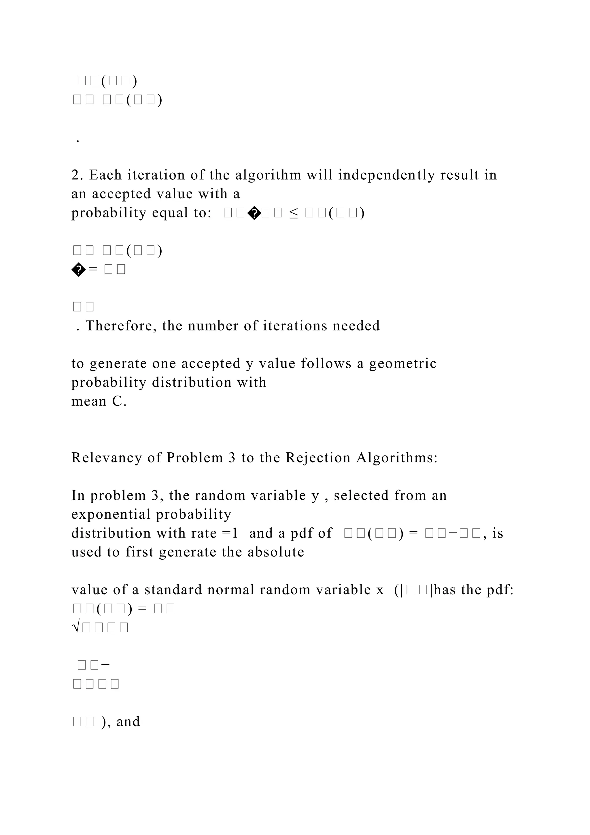 ��(��)
�� ��(��)
.
2. Each iteration of the algorithm will independently result in
an accepted value with a
probability equal to: ����� ≤ ��(��)
�� ��(��)
� = ��
��
. Therefore, the number of iterations needed
to generate one accepted y value follows a geometric
probability distribution with
mean C.
Relevancy of Problem 3 to the Rejection Algorithms:
In problem 3, the random variable y , selected from an
exponential probability
distribution with rate =1 and a pdf of ��(��) = ��−��, is
used to first generate the absolute
value of a standard normal random variable x (|��|has the pdf:
��(��) = ��
√����
��−
����
�� ), and
 