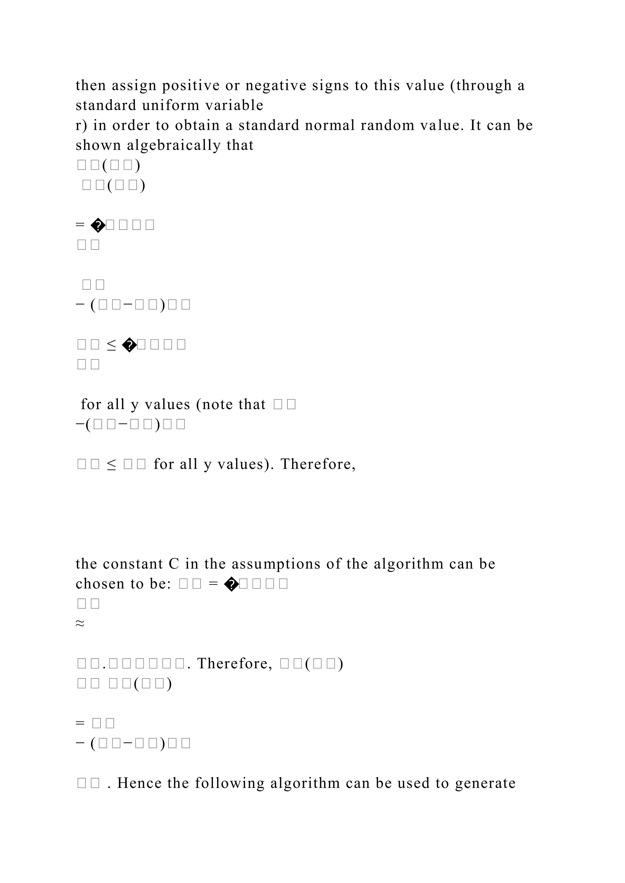then assign positive or negative signs to this value (through a
standard uniform variable
r) in order to obtain a standard normal random value. It can be
shown algebraically that
��(��)
��(��)
= �����
��
��
− (��−��)��
�� ≤ �����
��
for all y values (note that ��
−(��−��)��
�� ≤ �� for all y values). Therefore,
the constant C in the assumptions of the algorithm can be
chosen to be: �� = �����
��
≈
��.������. Therefore, ��(��)
�� ��(��)
= ��
− (��−��)��
�� . Hence the following algorithm can be used to generate
 
