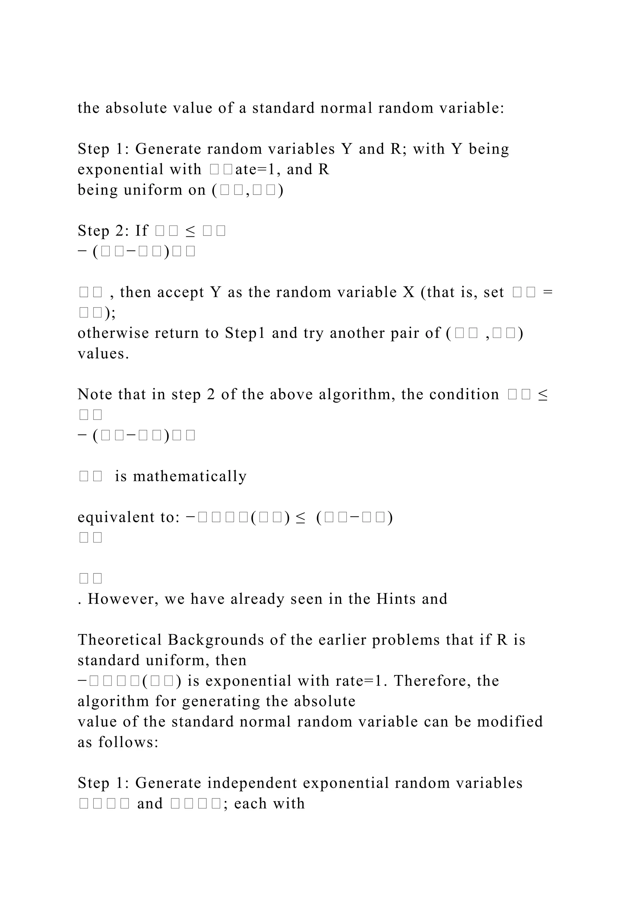 the absolute value of a standard normal random variable:
Step 1: Generate random variables Y and R; with Y being
exponential with ��ate=1, and R
being uniform on (��,��)
Step 2: If �� ≤ ��
− (��−��)��
�� , then accept Y as the random variable X (that is, set �� =
��);
otherwise return to Step1 and try another pair of (�� ,��)
values.
Note that in step 2 of the above algorithm, the condition �� ≤
��
− (��−��)��
�� is mathematically
equivalent to: −����(��) ≤ (��−��)
��
��
. However, we have already seen in the Hints and
Theoretical Backgrounds of the earlier problems that if R is
standard uniform, then
−����(��) is exponential with rate=1. Therefore, the
algorithm for generating the absolute
value of the standard normal random variable can be modified
as follows:
Step 1: Generate independent exponential random variables
���� and ����; each with
 