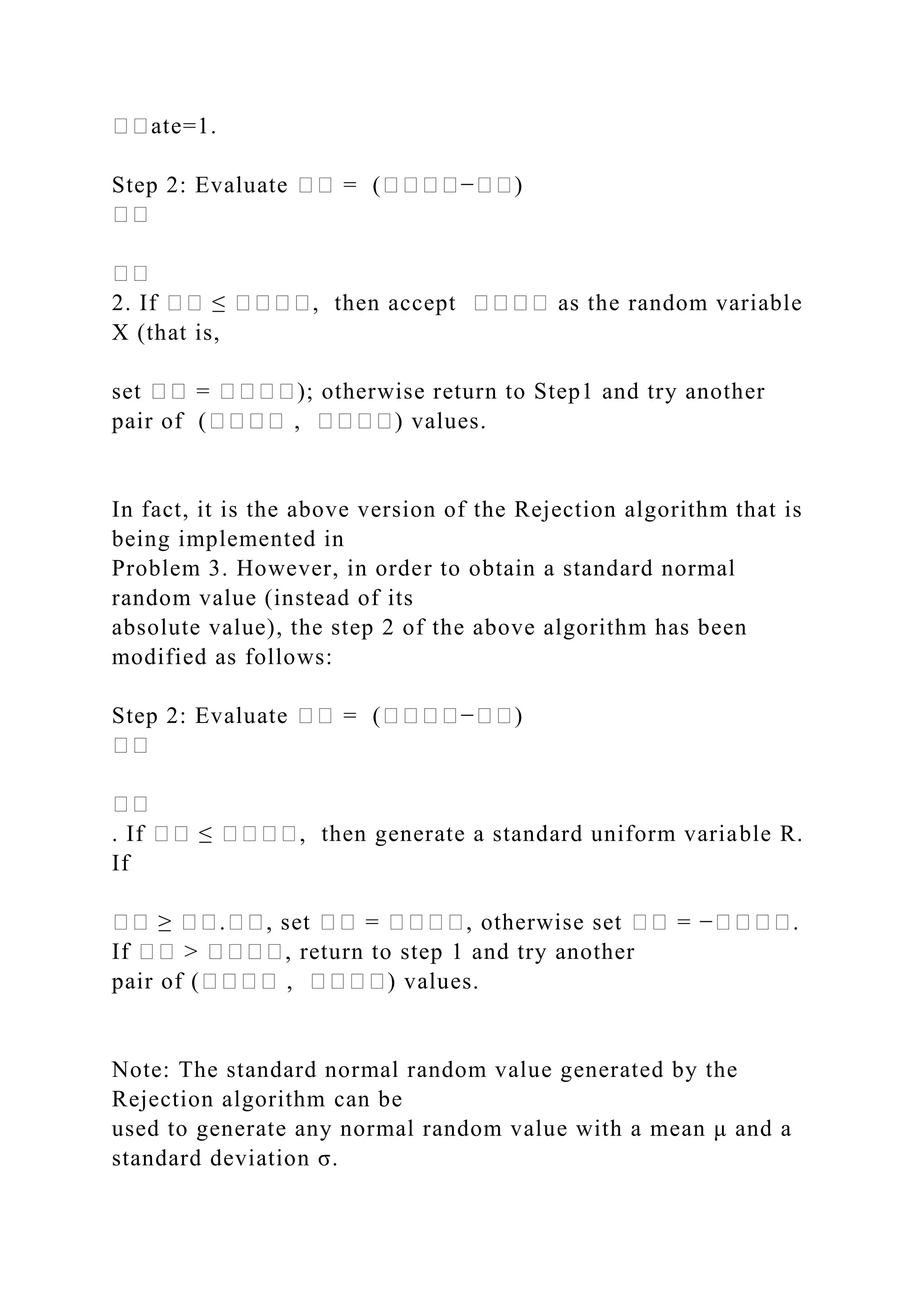 ��ate=1.
Step 2: Evaluate �� = (����−��)
��
��
2. If �� ≤ ����, then accept ���� as the random variable
X (that is,
set �� = ����); otherwise return to Step1 and try another
pair of (���� , ����) values.
In fact, it is the above version of the Rejection algorithm that is
being implemented in
Problem 3. However, in order to obtain a standard normal
random value (instead of its
absolute value), the step 2 of the above algorithm has been
modified as follows:
Step 2: Evaluate �� = (����−��)
��
��
. If �� ≤ ����, then generate a standard uniform variable R.
If
�� ≥ ��.��, set �� = ����, otherwise set �� = −����.
If �� > ����, return to step 1 and try another
pair of (���� , ����) values.
Note: The standard normal random value generated by the
Rejection algorithm can be
used to generate any normal random value with a mean μ and a
standard deviation σ.
 