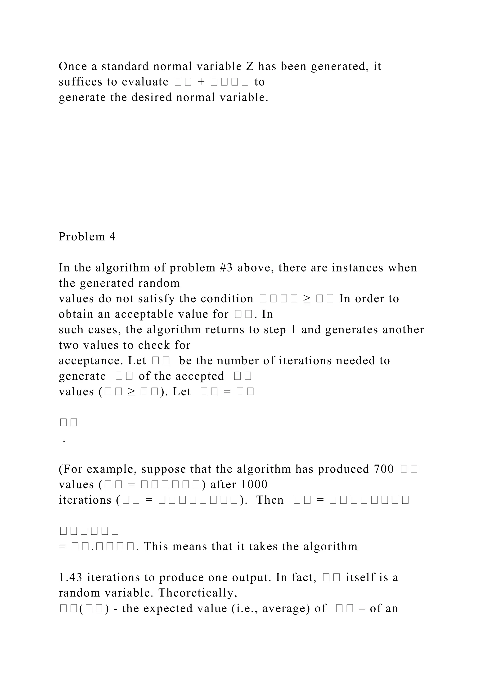 Once a standard normal variable Z has been generated, it
suffices to evaluate �� + ���� to
generate the desired normal variable.
Problem 4
In the algorithm of problem #3 above, there are instances when
the generated random
values do not satisfy the condition ���� ≥ �� In order to
obtain an acceptable value for ��. In
such cases, the algorithm returns to step 1 and generates another
two values to check for
acceptance. Let �� be the number of iterations needed to
generate �� of the accepted ��
values (�� ≥ ��). Let �� = ��
��
.
(For example, suppose that the algorithm has produced 700 ��
values (�� = ������) after 1000
iterations (�� = ��������). Then �� = ��������
������
= ��.����. This means that it takes the algorithm
1.43 iterations to produce one output. In fact, �� itself is a
random variable. Theoretically,
��(��) - the expected value (i.e., average) of �� – of an
 