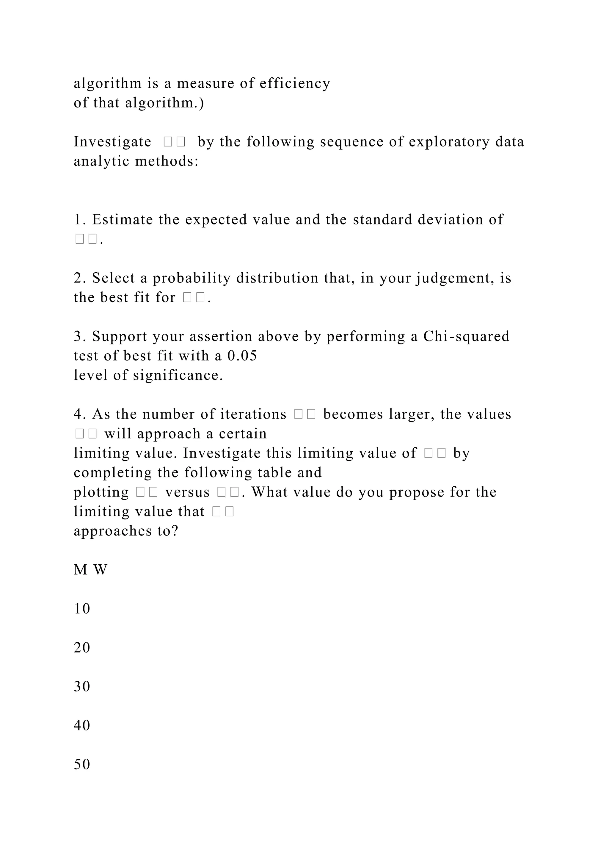 algorithm is a measure of efficiency
of that algorithm.)
Investigate �� by the following sequence of exploratory data
analytic methods:
1. Estimate the expected value and the standard deviation of
��.
2. Select a probability distribution that, in your judgement, is
the best fit for ��.
3. Support your assertion above by performing a Chi-squared
test of best fit with a 0.05
level of significance.
4. As the number of iterations �� becomes larger, the values
�� will approach a certain
limiting value. Investigate this limiting value of �� by
completing the following table and
plotting �� versus ��. What value do you propose for the
limiting value that ��
approaches to?
M W
10
20
30
40
50
 