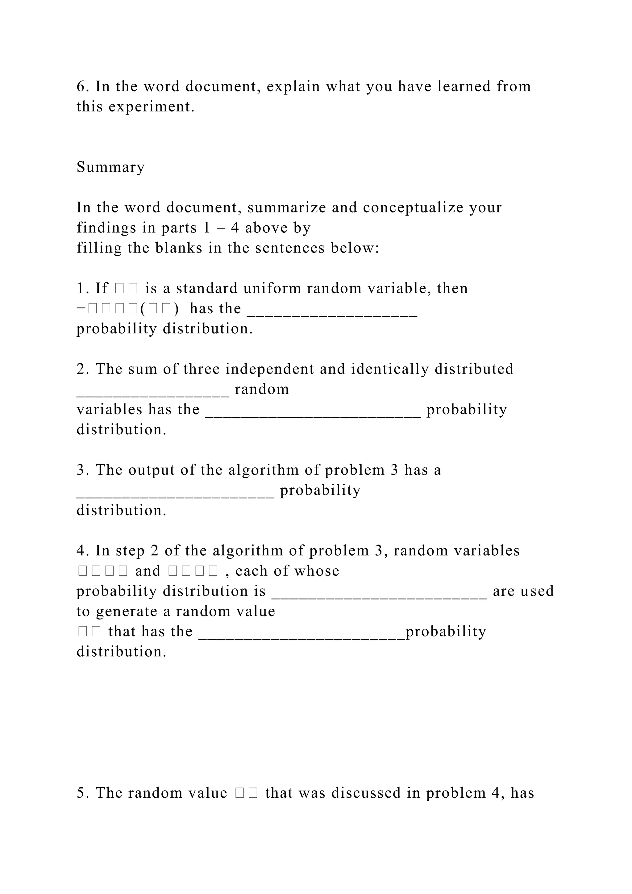 6. In the word document, explain what you have learned from
this experiment.
Summary
In the word document, summarize and conceptualize your
findings in parts 1 – 4 above by
filling the blanks in the sentences below:
1. If �� is a standard uniform random variable, then
−����(��) has the ___________________
probability distribution.
2. The sum of three independent and identically distributed
_________________ random
variables has the ________________________ probability
distribution.
3. The output of the algorithm of problem 3 has a
______________________ probability
distribution.
4. In step 2 of the algorithm of problem 3, random variables
���� and ���� , each of whose
probability distribution is ________________________ are used
to generate a random value
�� that has the _______________________probability
distribution.
5. The random value �� that was discussed in problem 4, has
 