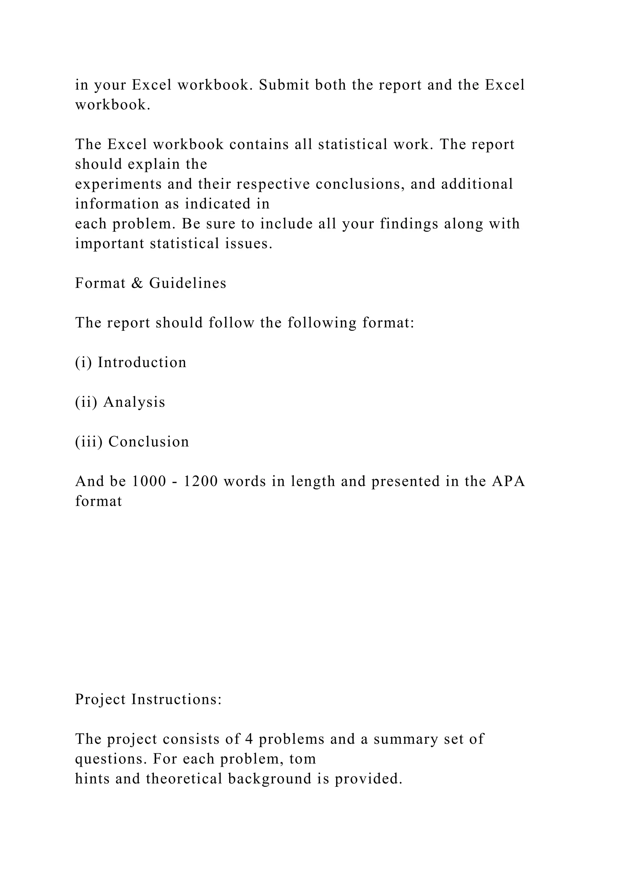 in your Excel workbook. Submit both the report and the Excel
workbook.
The Excel workbook contains all statistical work. The report
should explain the
experiments and their respective conclusions, and additional
information as indicated in
each problem. Be sure to include all your findings along with
important statistical issues.
Format & Guidelines
The report should follow the following format:
(i) Introduction
(ii) Analysis
(iii) Conclusion
And be 1000 - 1200 words in length and presented in the APA
format
Project Instructions:
The project consists of 4 problems and a summary set of
questions. For each problem, tom
hints and theoretical background is provided.
 