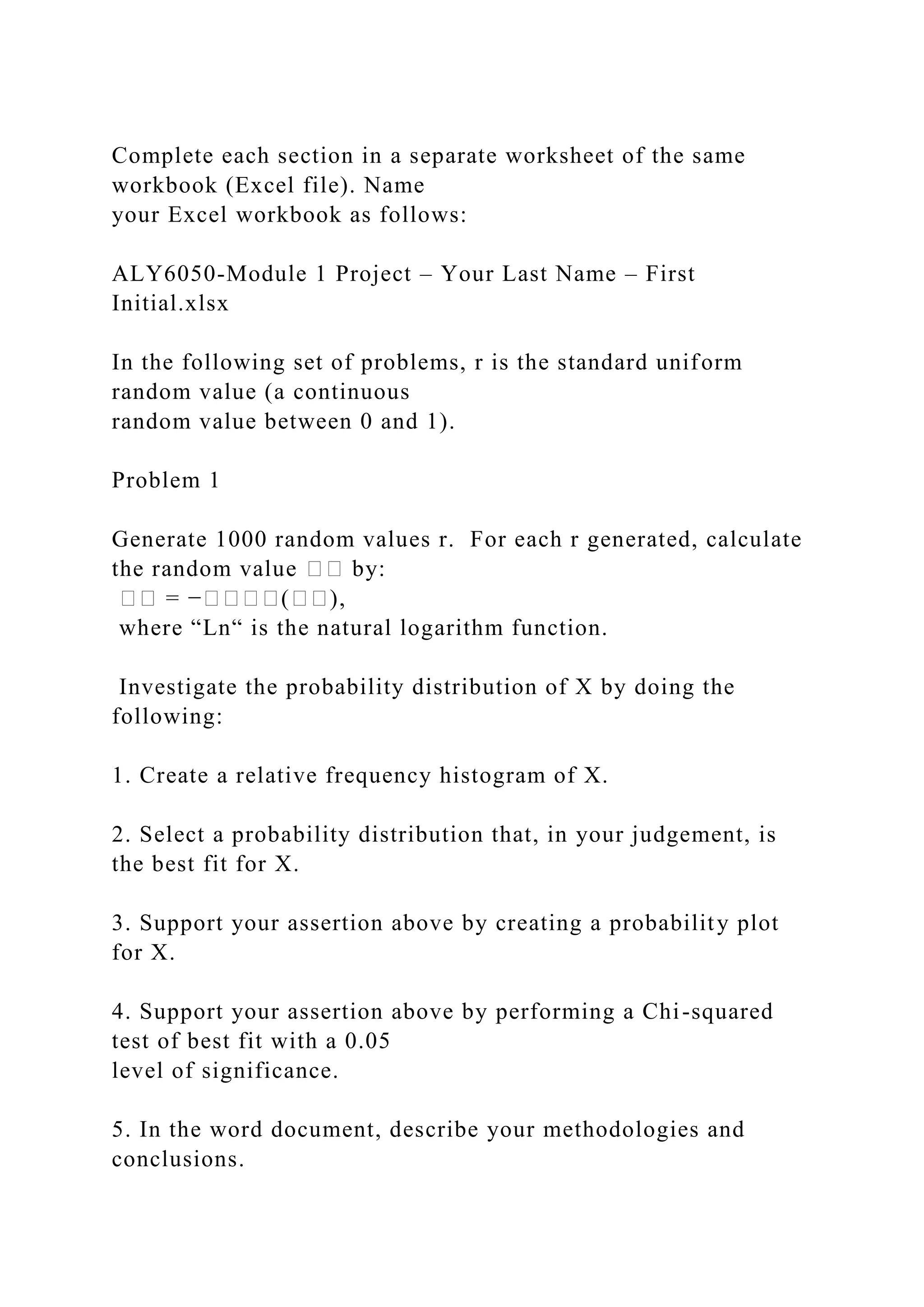 Complete each section in a separate worksheet of the same
workbook (Excel file). Name
your Excel workbook as follows:
ALY6050-Module 1 Project – Your Last Name – First
Initial.xlsx
In the following set of problems, r is the standard uniform
random value (a continuous
random value between 0 and 1).
Problem 1
Generate 1000 random values r. For each r generated, calculate
the random value �� by:
�� = −����(��),
where “Ln“ is the natural logarithm function.
Investigate the probability distribution of X by doing the
following:
1. Create a relative frequency histogram of X.
2. Select a probability distribution that, in your judgement, is
the best fit for X.
3. Support your assertion above by creating a probability plot
for X.
4. Support your assertion above by performing a Chi-squared
test of best fit with a 0.05
level of significance.
5. In the word document, describe your methodologies and
conclusions.
 