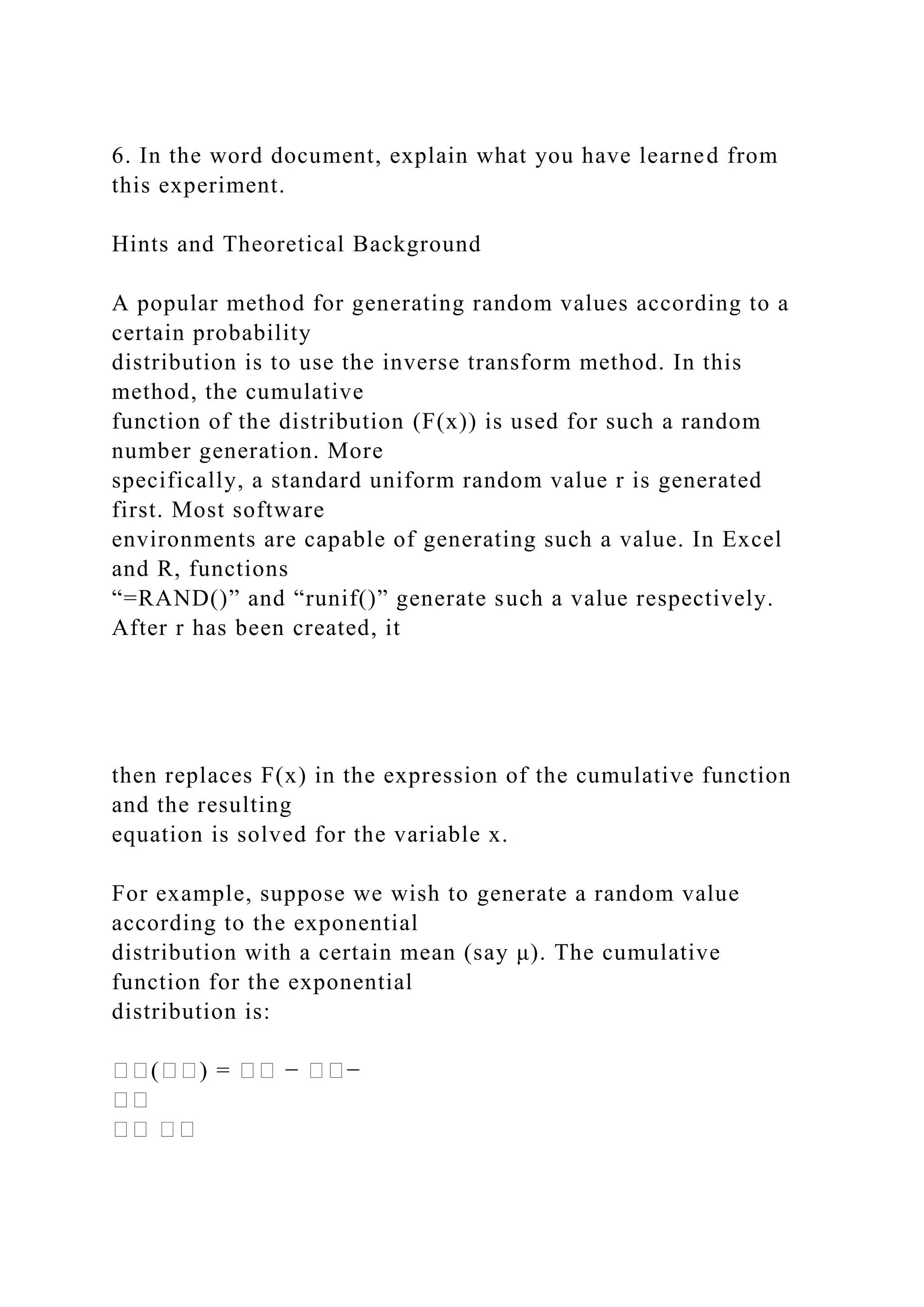 6. In the word document, explain what you have learned from
this experiment.
Hints and Theoretical Background
A popular method for generating random values according to a
certain probability
distribution is to use the inverse transform method. In this
method, the cumulative
function of the distribution (F(x)) is used for such a random
number generation. More
specifically, a standard uniform random value r is generated
first. Most software
environments are capable of generating such a value. In Excel
and R, functions
“=RAND()” and “runif()” generate such a value respectively.
After r has been created, it
then replaces F(x) in the expression of the cumulative function
and the resulting
equation is solved for the variable x.
For example, suppose we wish to generate a random value
according to the exponential
distribution with a certain mean (say μ). The cumulative
function for the exponential
distribution is:
��(��) = �� − ��−
��
�� ��
 