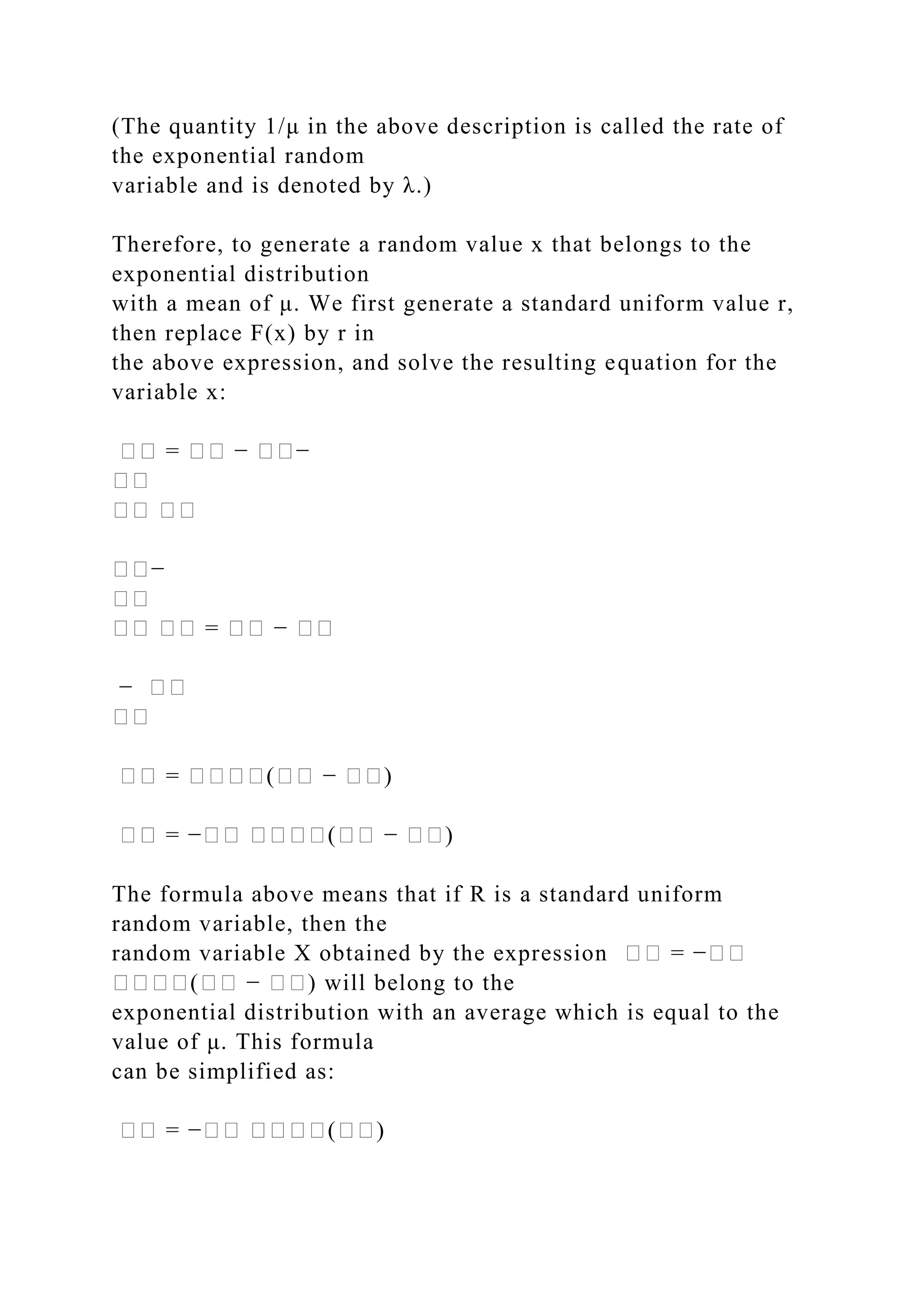 (The quantity 1/μ in the above description is called the rate of
the exponential random
variable and is denoted by λ.)
Therefore, to generate a random value x that belongs to the
exponential distribution
with a mean of μ. We first generate a standard uniform value r,
then replace F(x) by r in
the above expression, and solve the resulting equation for the
variable x:
�� = �� − ��−
��
�� ��
��−
��
�� �� = �� − ��
− ��
��
�� = ����(�� − ��)
�� = −�� ����(�� − ��)
The formula above means that if R is a standard uniform
random variable, then the
random variable X obtained by the expression �� = −��
����(�� − ��) will belong to the
exponential distribution with an average which is equal to the
value of μ. This formula
can be simplified as:
�� = −�� ����(��)
 