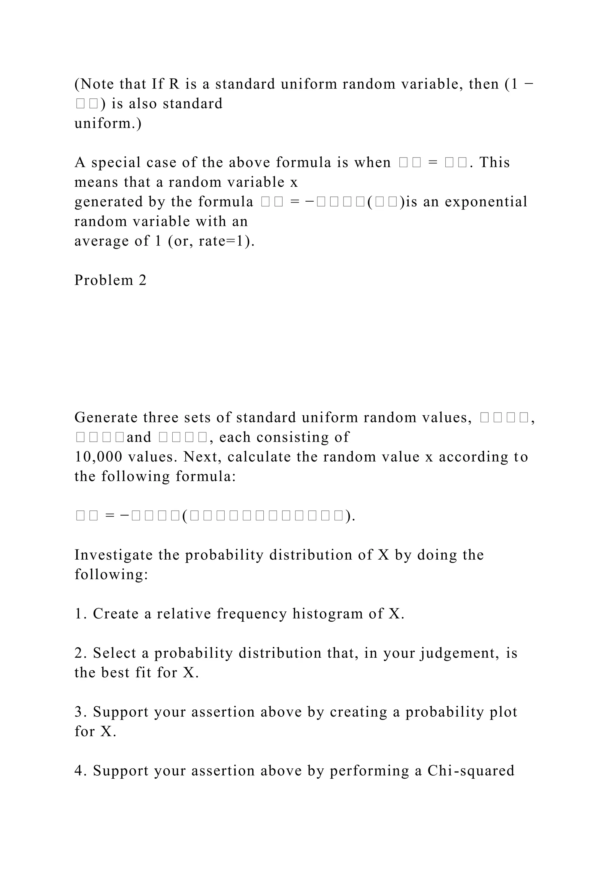 (Note that If R is a standard uniform random variable, then (1 −
��) is also standard
uniform.)
A special case of the above formula is when �� = ��. This
means that a random variable x
generated by the formula �� = −����(��)is an exponential
random variable with an
average of 1 (or, rate=1).
Problem 2
Generate three sets of standard uniform random values, ����,
����and ����, each consisting of
10,000 values. Next, calculate the random value x according to
the following formula:
�� = −����(������������).
Investigate the probability distribution of X by doing the
following:
1. Create a relative frequency histogram of X.
2. Select a probability distribution that, in your judgement, is
the best fit for X.
3. Support your assertion above by creating a probability plot
for X.
4. Support your assertion above by performing a Chi-squared
 