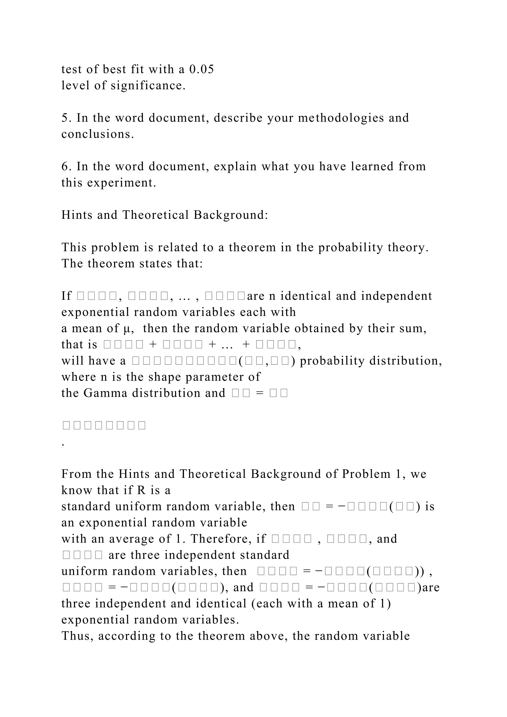 test of best fit with a 0.05
level of significance.
5. In the word document, describe your methodologies and
conclusions.
6. In the word document, explain what you have learned from
this experiment.
Hints and Theoretical Background:
This problem is related to a theorem in the probability theory.
The theorem states that:
If ����, ����, … , ����are n identical and independent
exponential random variables each with
a mean of μ, then the random variable obtained by their sum,
that is ���� + ���� + … + ����,
will have a ����������(��,��) probability distribution,
where n is the shape parameter of
the Gamma distribution and �� = ��
��������
.
From the Hints and Theoretical Background of Problem 1, we
know that if R is a
standard uniform random variable, then �� = −����(��) is
an exponential random variable
with an average of 1. Therefore, if ���� , ����, and
���� are three independent standard
uniform random variables, then ���� = −����(����)) ,
���� = −����(����), and ���� = −����(����)are
three independent and identical (each with a mean of 1)
exponential random variables.
Thus, according to the theorem above, the random variable
 