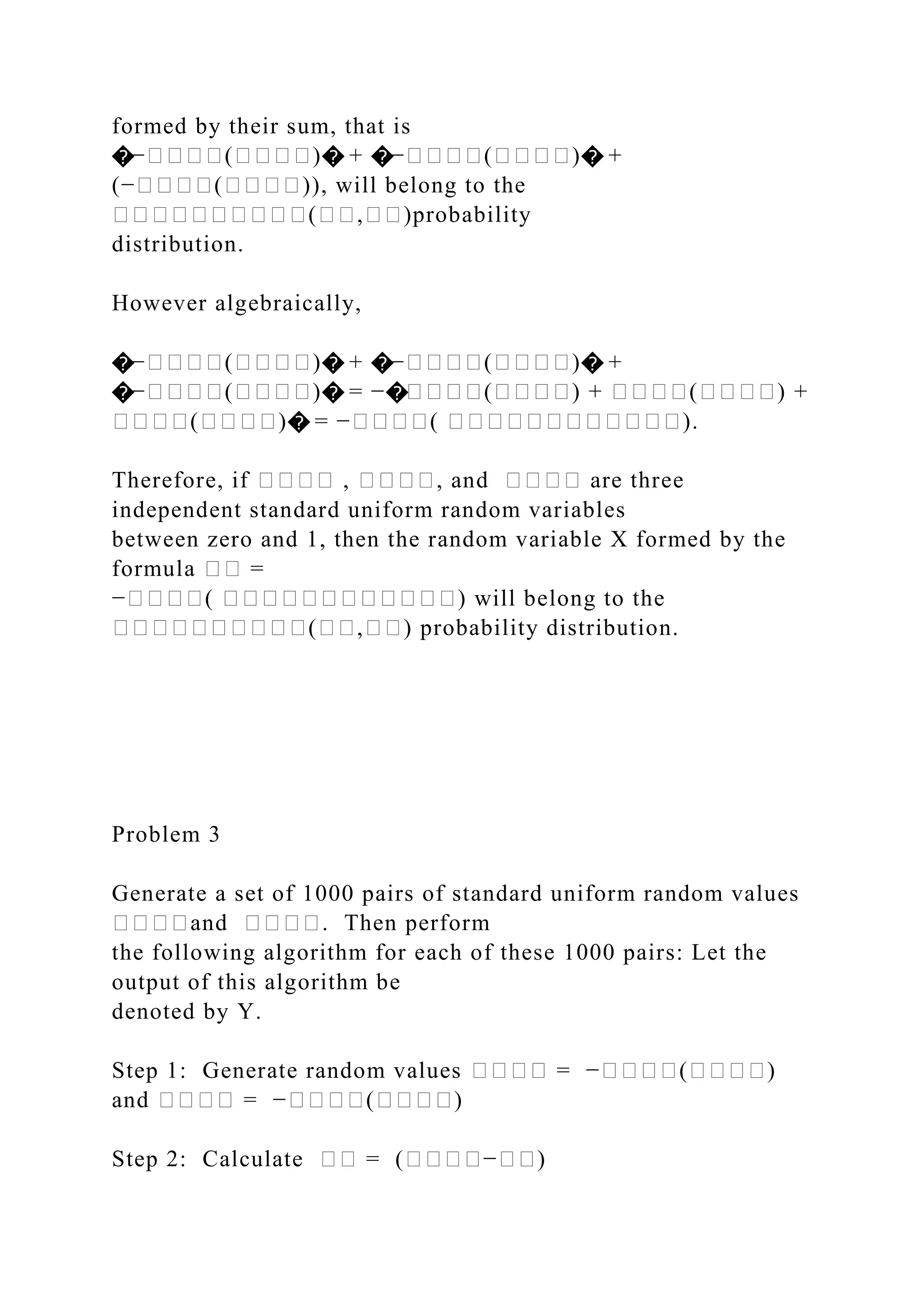 formed by their sum, that is
�−����(����)� + �−����(����)� +
(−����(����)), will belong to the
����������(��,��)probability
distribution.
However algebraically,
�−����(����)� + �−����(����)� +
�−����(����)� = −�����(����) + ����(����) +
����(����)� = −����( ������������).
Therefore, if ���� , ����, and ���� are three
independent standard uniform random variables
between zero and 1, then the random variable X formed by the
formula �� =
−����( ������������) will belong to the
����������(��,��) probability distribution.
Problem 3
Generate a set of 1000 pairs of standard uniform random values
����and ����. Then perform
the following algorithm for each of these 1000 pairs: Let the
output of this algorithm be
denoted by Y.
Step 1: Generate random values ���� = −����(����)
and ���� = −����(����)
Step 2: Calculate �� = (����−��)
 