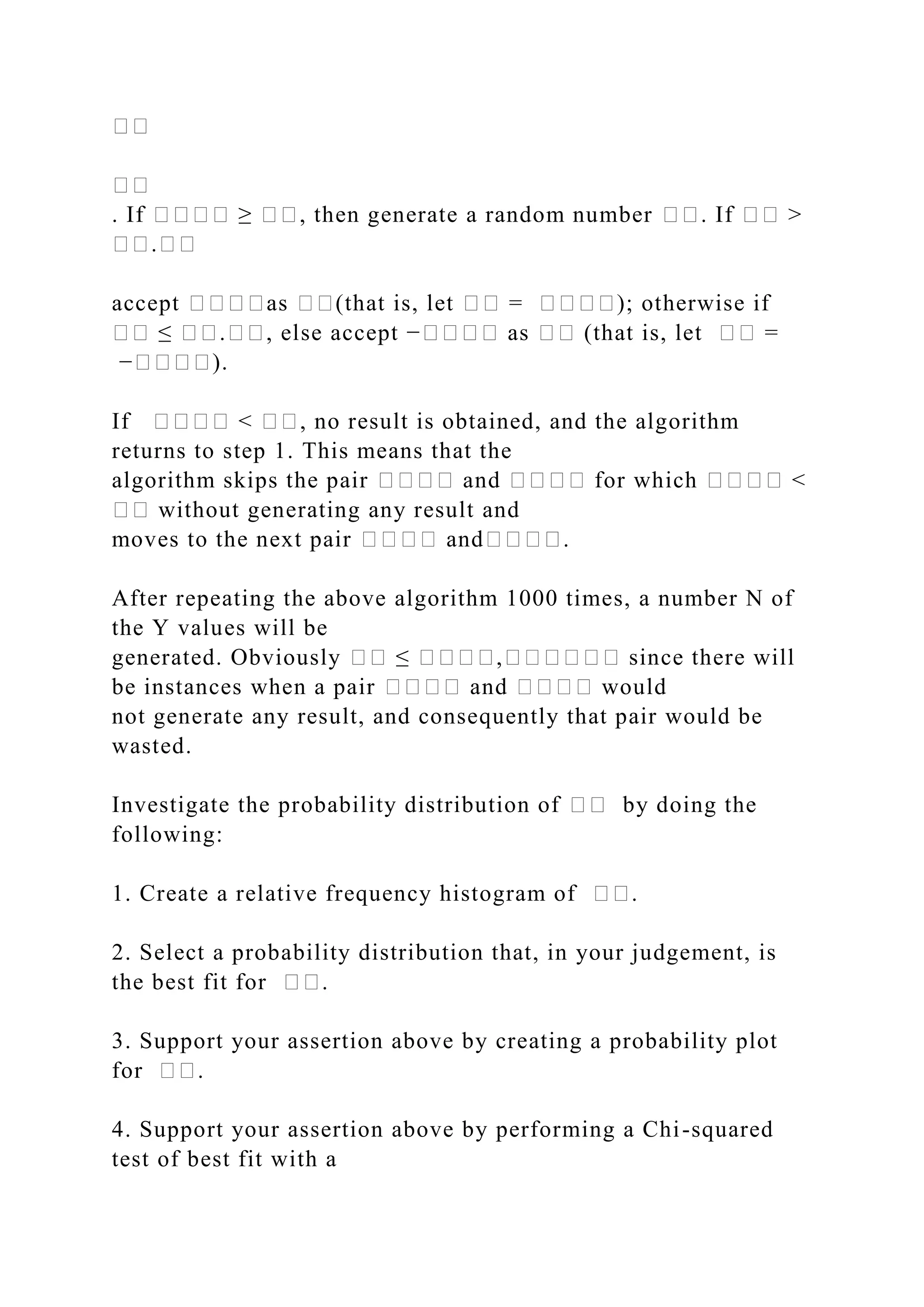 ��
��
. If ���� ≥ ��, then generate a random number ��. If �� >
��.��
accept ����as ��(that is, let �� = ����); otherwise if
�� ≤ ��.��, else accept −���� as �� (that is, let �� =
−����).
If ���� < ��, no result is obtained, and the algorithm
returns to step 1. This means that the
algorithm skips the pair ���� and ���� for which ���� <
�� without generating any result and
moves to the next pair ���� and����.
After repeating the above algorithm 1000 times, a number N of
the Y values will be
generated. Obviously �� ≤ ����,������ since there will
be instances when a pair ���� and ���� would
not generate any result, and consequently that pair would be
wasted.
Investigate the probability distribution of �� by doing the
following:
1. Create a relative frequency histogram of ��.
2. Select a probability distribution that, in your judgement, is
the best fit for ��.
3. Support your assertion above by creating a probability plot
for ��.
4. Support your assertion above by performing a Chi-squared
test of best fit with a
 