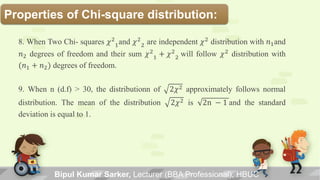 Properties of Chi-square distribution:
8. When Two Chi- squares 𝜒2
1and 𝜒2
2 are independent 𝜒2
distribution with 𝑛1and
𝑛2 degrees of freedom and their sum 𝜒2
1 + 𝜒2
2 will follow 𝜒2
distribution with
(𝑛1 + 𝑛2) degrees of freedom.
9. When n (d.f) > 30, the distributionn of 2𝜒2 approximately follows normal
distribution. The mean of the distribution 2𝜒2 is 2n − 1 and the standard
deviation is equal to 1.
Bipul Kumar Sarker, Lecturer (BBA Professional), HBUC
 