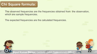The observed frequencies are the frequencies obtained from the observation,
which are sample frequencies.
The expected frequencies are the calculated frequencies.
Chi Square formula:
Bipul Kumar Sarker, Lecturer (BBA Professional), HBUC
 