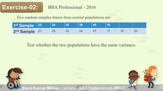 Bipul Kumar Sarker, Lecturer (BBA Professional), HBUC
Solution:Exercise-02:
Two random samples drawn from normal populations are:
1st Sample 22 24 34 36 45 18
2nd Sample 27 28 33 24 47 17 16 20
Test whether the two populations have the same variance.
BBA Professional - 2016
 