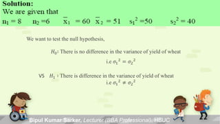 Bipul Kumar Sarker, Lecturer (BBA Professional), HBUC
We want to test the null hypothesis,
𝐻0∶ There is no difference in the variance of yield of wheat
i.e 𝜎1
2
= 𝜎2
2
VS 𝐻1 ∶ There is difference in the variance of yield of wheat
i.e 𝜎1
2 ≠ 𝜎2
2
 