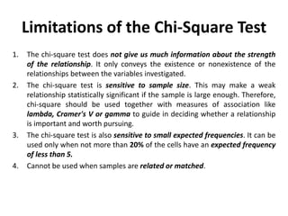 Limitations of the Chi-Square Test
1. The chi-square test does not give us much information about the strength
of the relationship. It only conveys the existence or nonexistence of the
relationships between the variables investigated.
2. The chi-square test is sensitive to sample size. This may make a weak
relationship statistically significant if the sample is large enough. Therefore,
chi-square should be used together with measures of association like
lambda, Cramer's V or gamma to guide in deciding whether a relationship
is important and worth pursuing.
3. The chi-square test is also sensitive to small expected frequencies. It can be
used only when not more than 20% of the cells have an expected frequency
of less than 5.
4. Cannot be used when samples are related or matched.
 