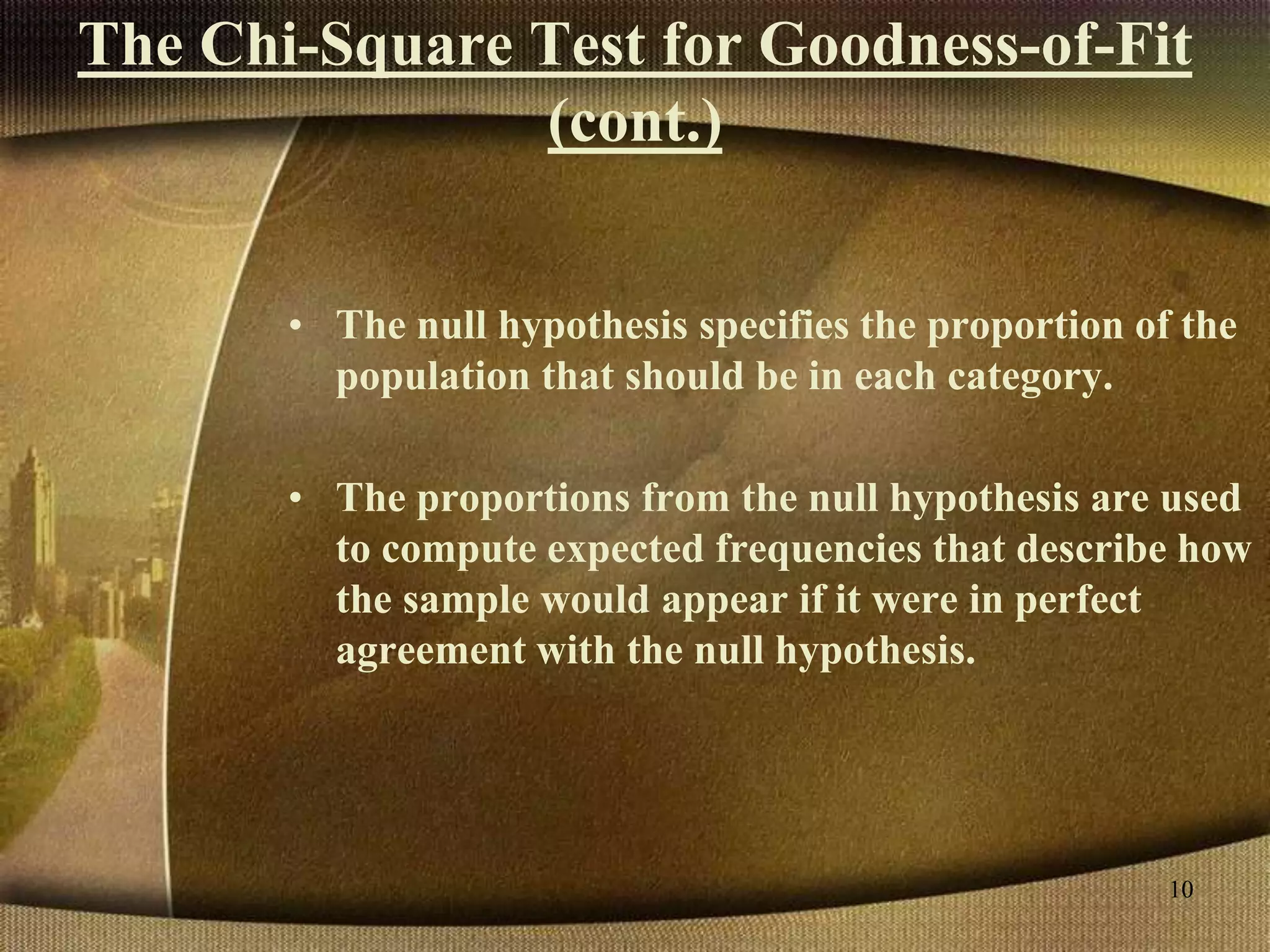 The Chi-Square Test for Goodness-of-Fit
(cont.)
• The null hypothesis specifies the proportion of the
population that should be in each category.
• The proportions from the null hypothesis are used
to compute expected frequencies that describe how
the sample would appear if it were in perfect
agreement with the null hypothesis.
10
 