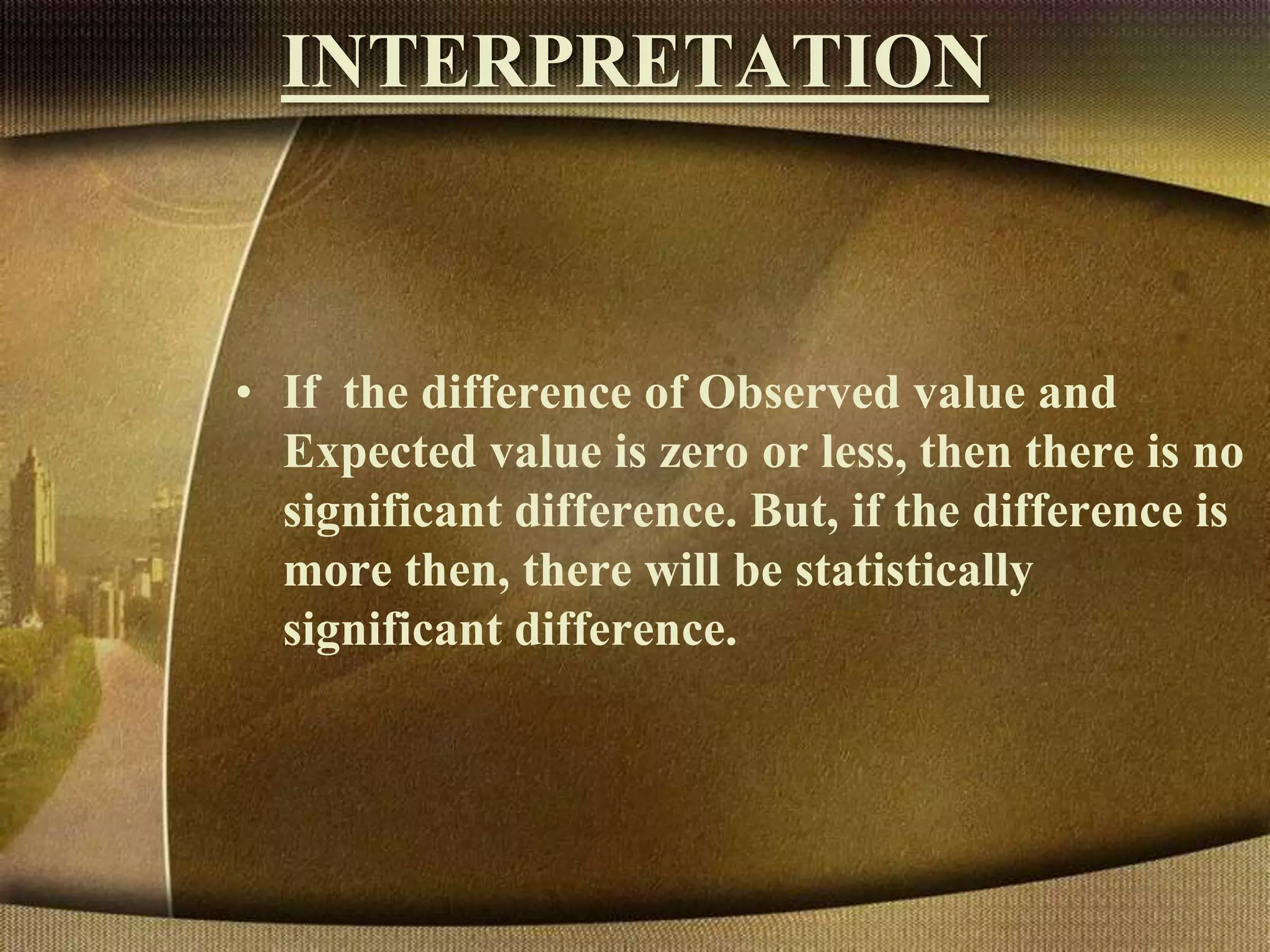 INTERPRETATION
• If the difference of Observed value and
Expected value is zero or less, then there is no
significant difference. But, if the difference is
more then, there will be statistically
significant difference.
 