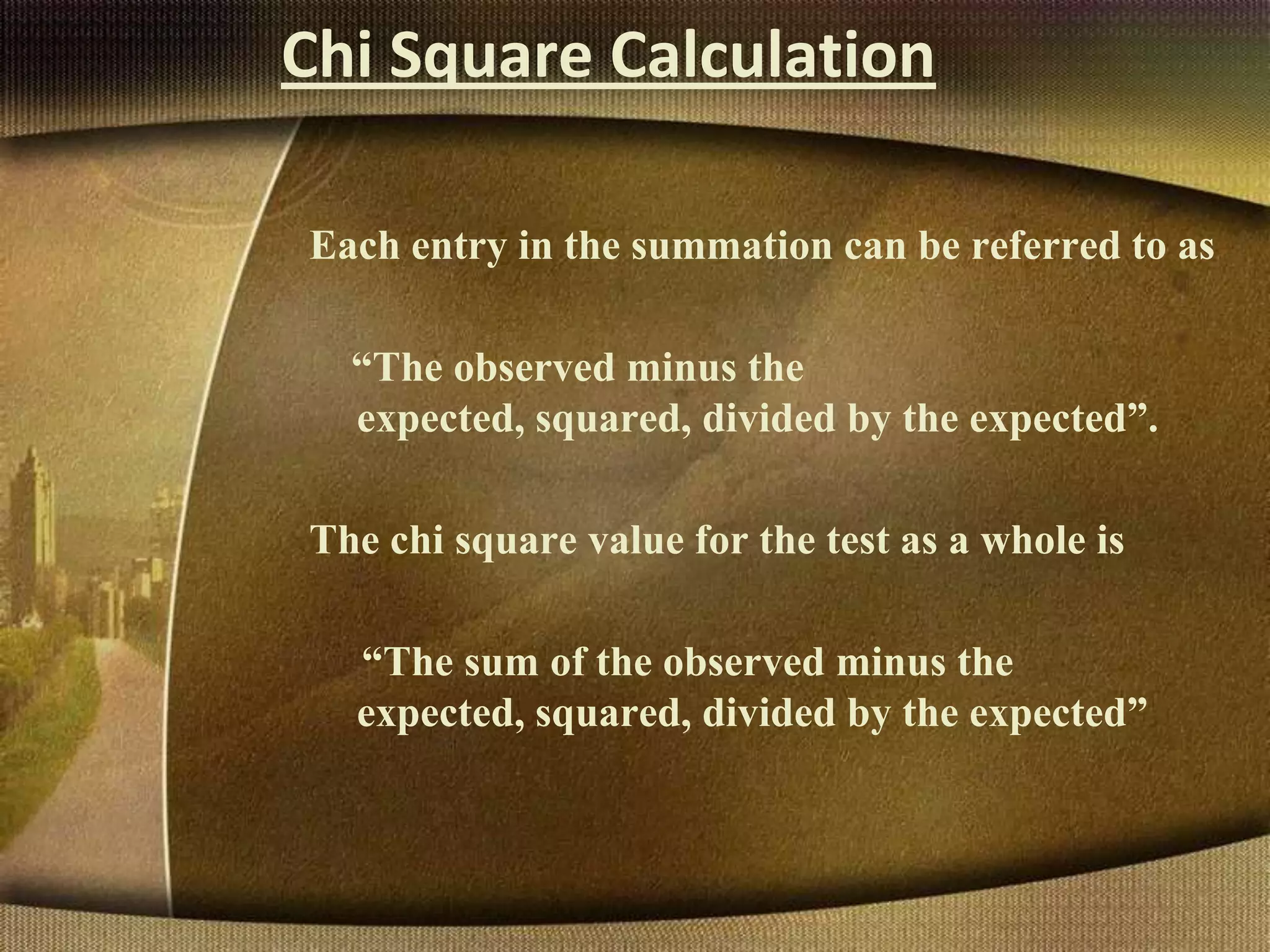 Chi Square Calculation
Each entry in the summation can be referred to as
“The observed minus the
expected, squared, divided by the expected”.
The chi square value for the test as a whole is
“The sum of the observed minus the
expected, squared, divided by the expected”
 