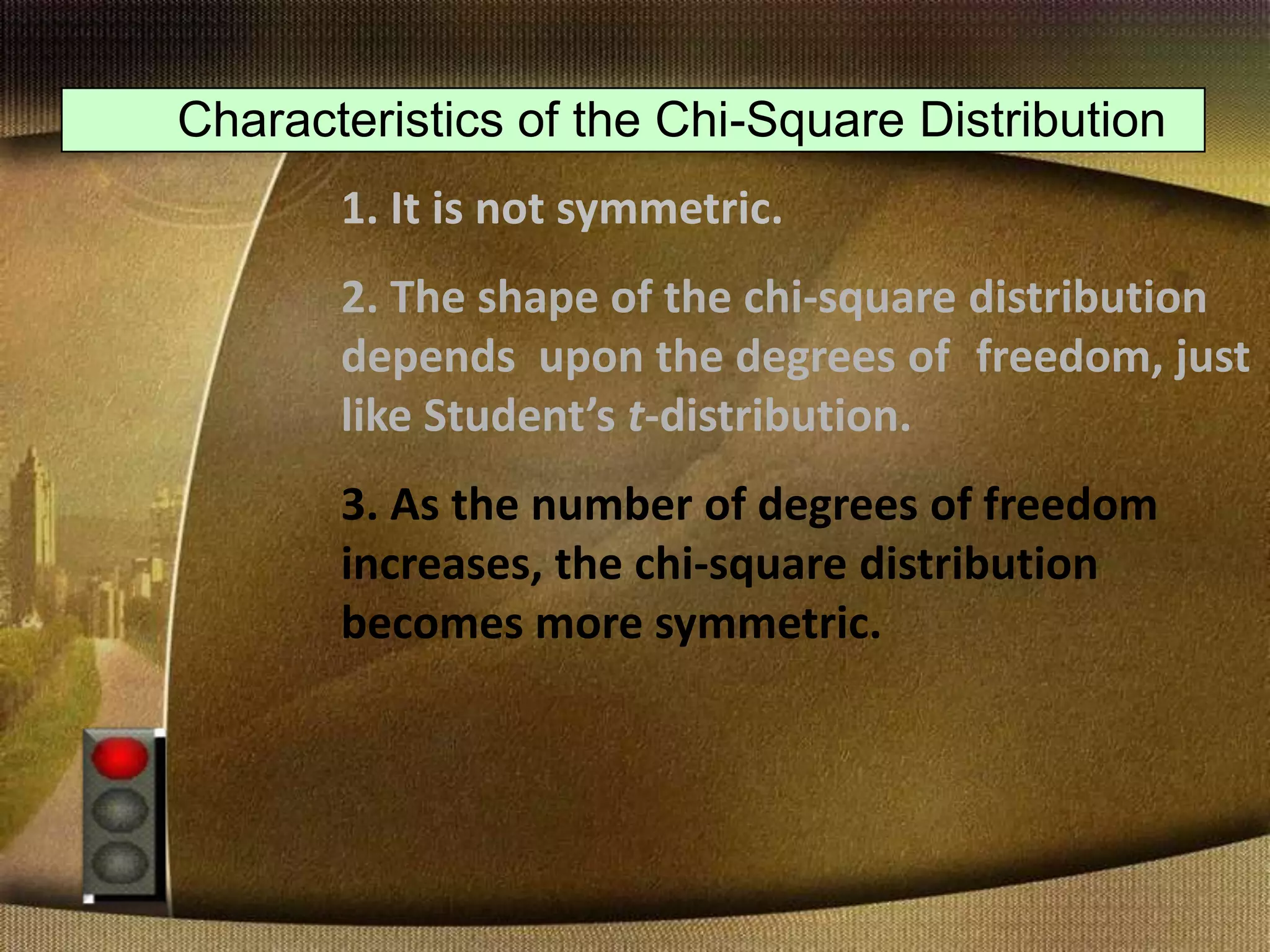 Characteristics of the Chi-Square Distribution
1. It is not symmetric.
2. The shape of the chi-square distribution
depends upon the degrees of freedom, just
like Student’s t-distribution.
3. As the number of degrees of freedom
increases, the chi-square distribution
becomes more symmetric.
 
