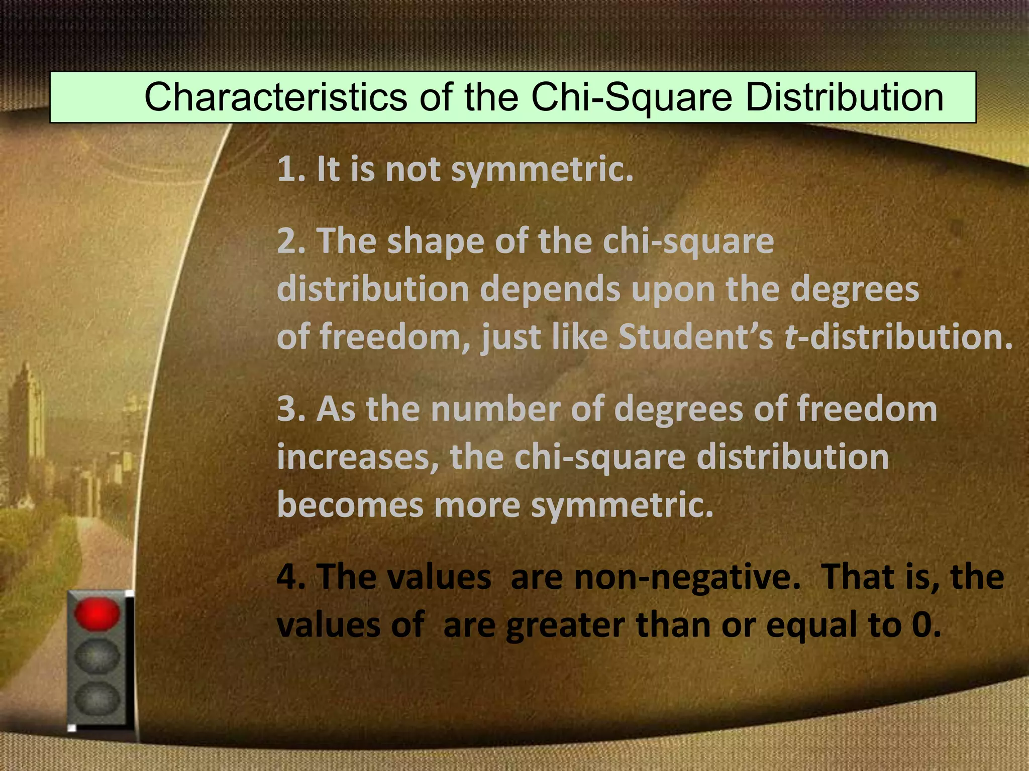 Characteristics of the Chi-Square Distribution
1. It is not symmetric.
2. The shape of the chi-square
distribution depends upon the degrees
of freedom, just like Student’s t-distribution.
3. As the number of degrees of freedom
increases, the chi-square distribution
becomes more symmetric.
4. The values are non-negative. That is, the
values of are greater than or equal to 0.
 