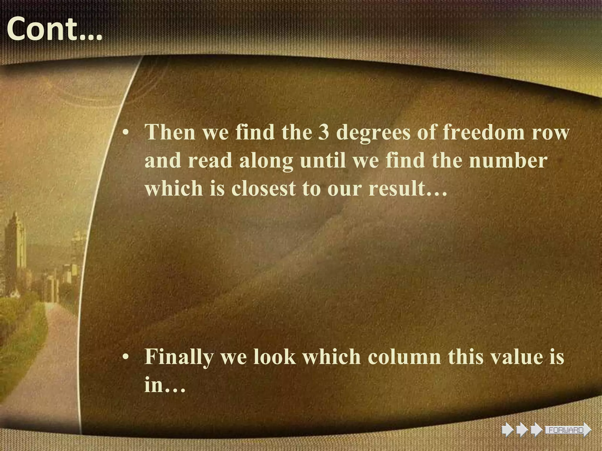 Cont…
• Then we find the 3 degrees of freedom row
and read along until we find the number
which is closest to our result…
• Finally we look which column this value is
in…
 