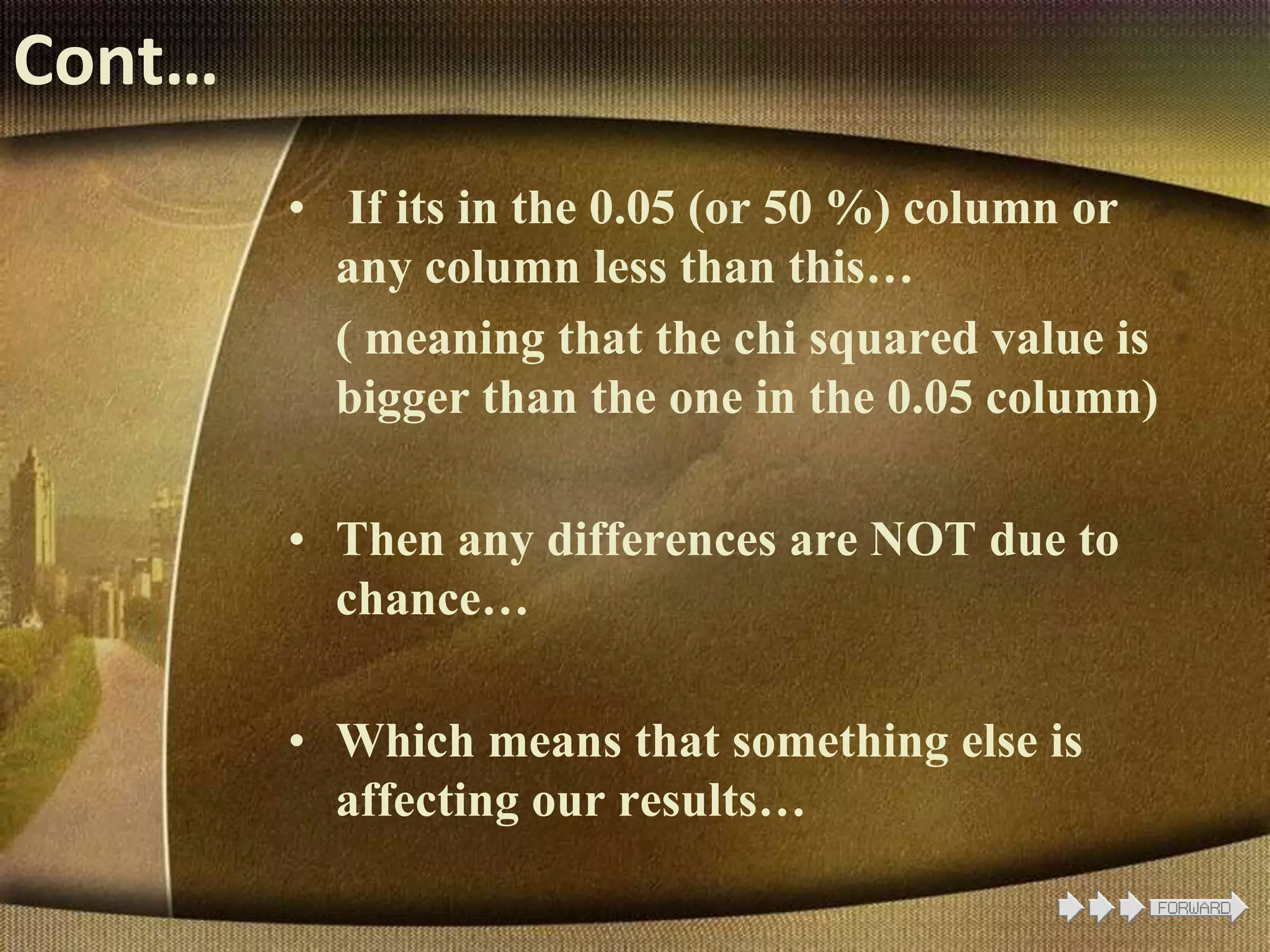Cont…
• If its in the 0.05 (or 50 %) column or
any column less than this…
( meaning that the chi squared value is
bigger than the one in the 0.05 column)
• Then any differences are NOT due to
chance…
• Which means that something else is
affecting our results…
 