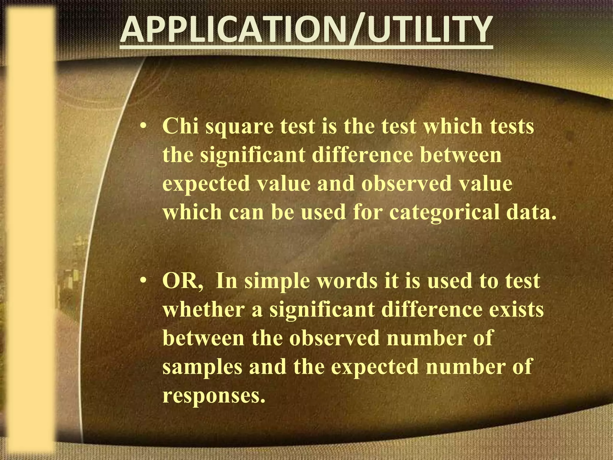 APPLICATION/UTILITY
• Chi square test is the test which tests
the significant difference between
expected value and observed value
which can be used for categorical data.
• OR, In simple words it is used to test
whether a significant difference exists
between the observed number of
samples and the expected number of
responses.
 