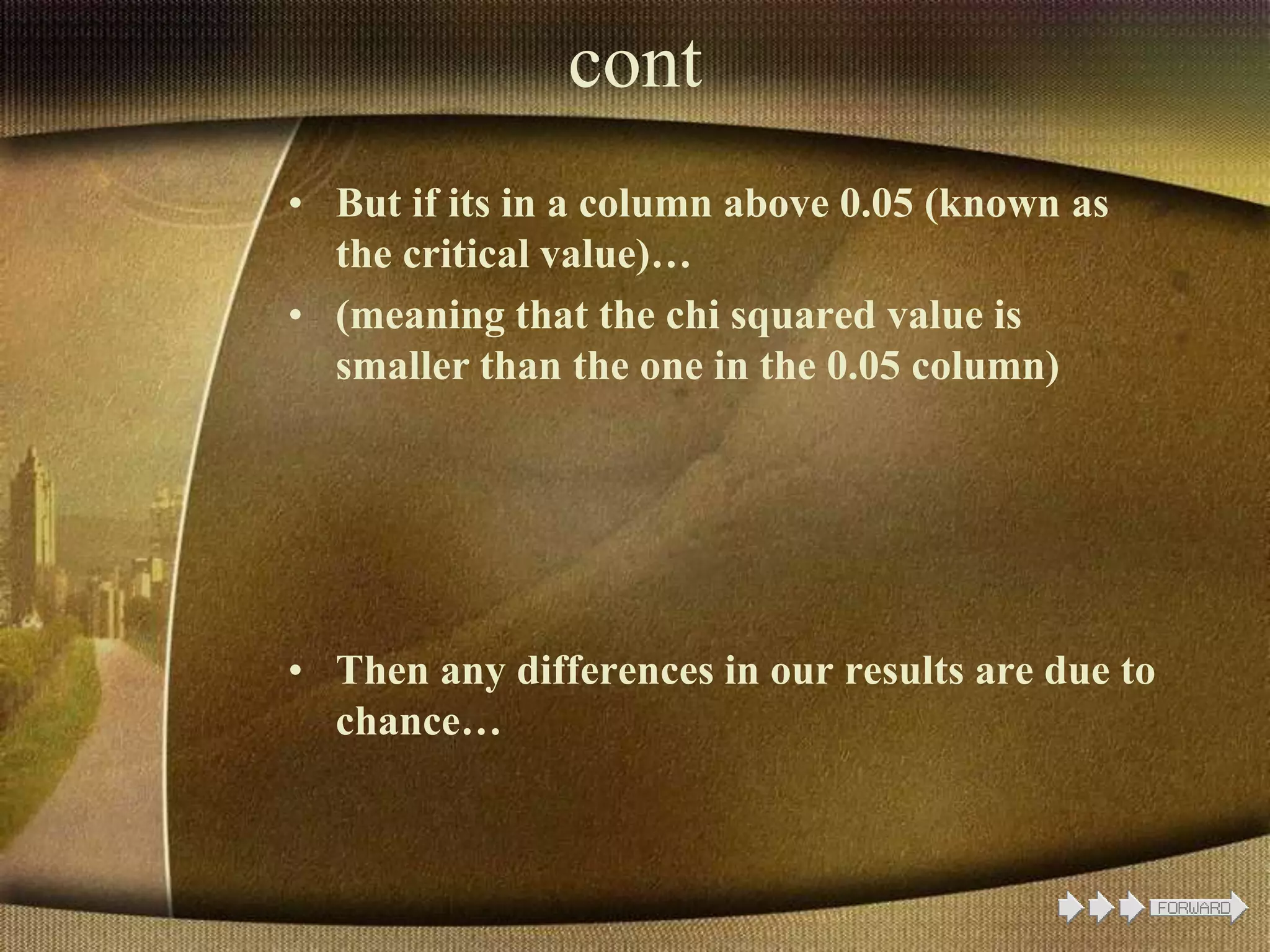cont
• But if its in a column above 0.05 (known as
the critical value)…
• (meaning that the chi squared value is
smaller than the one in the 0.05 column)
• Then any differences in our results are due to
chance…
 